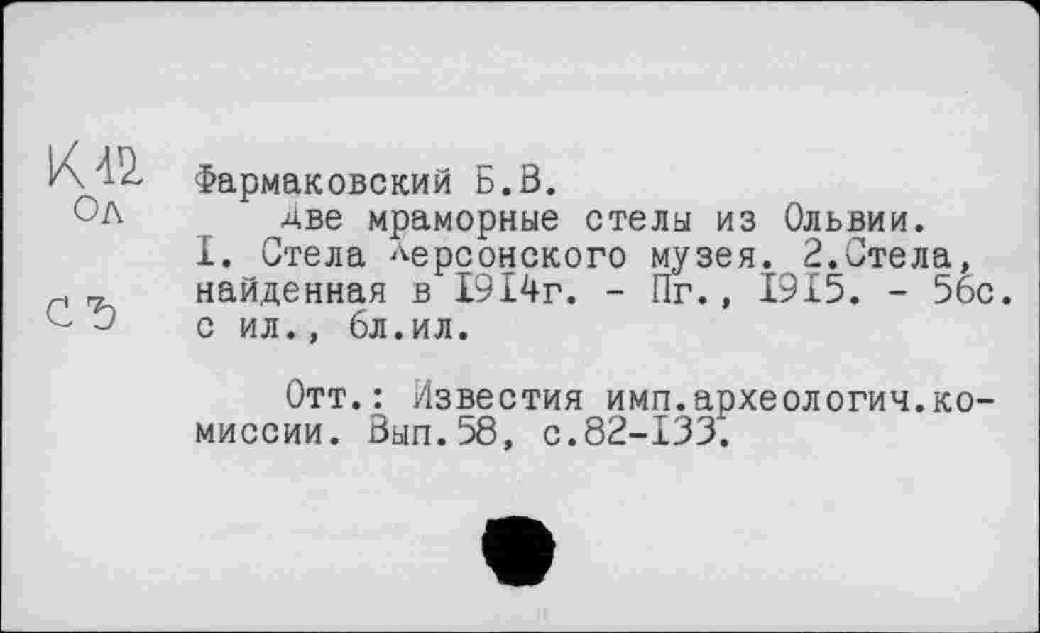 ﻿Ол
Фармаковский Б.0.
две мраморные стелы из Ольвии.
I. Стела херсонского музея. 2.Стела, найденная в 1914г. - Пг., 1915. - 56с. с ил., 6л.ил.
Отт.: Известия имп.археология.комиссии. 0ып.58, с.82-133.